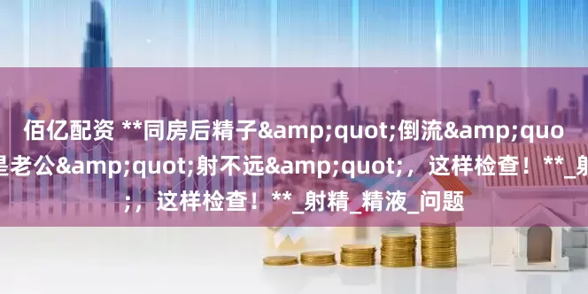 佰亿配资 **同房后精子"倒流"出来?可能是老公"射不远",这样检查!**_射精_精液_问题