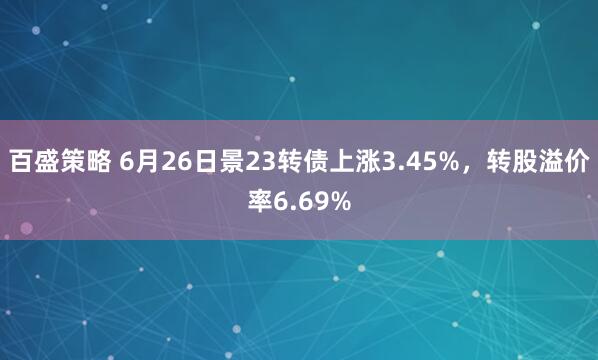 百盛策略 6月26日景23转债上涨3.45%,转股溢价率6.69%