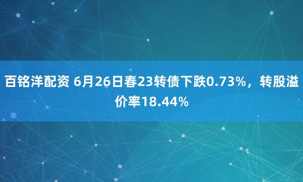 百铭洋配资 6月26日春23转债下跌0.73%，转股溢价率18.44%