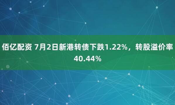 佰亿配资 7月2日新港转债下跌1.22%,转股溢价率40.44%