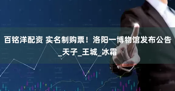 百铭洋配资 实名制购票！洛阳一博物馆发布公告_天子_王城_冰霜