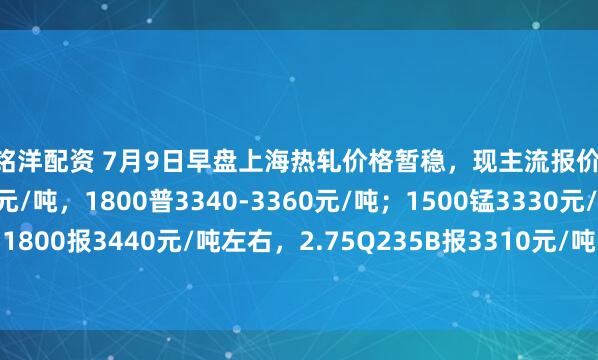 百铭洋配资 7月9日早盘上海热轧价格暂稳，现主流报价1500普3210-3230元/吨，1800普3340-3360元/吨；1500锰3330元/吨，1800报3440元/吨左右，2.75Q235B报3310元/吨，2.75SPHC报3270元/吨左右。