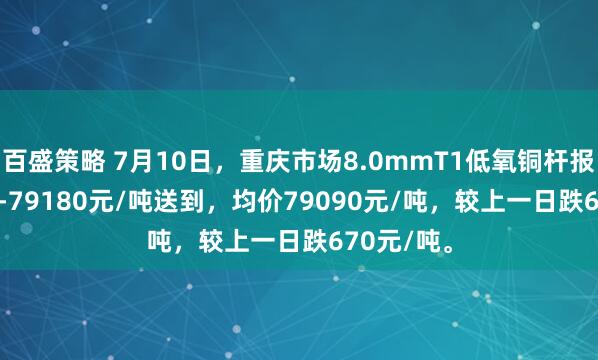 百盛策略 7月10日，重庆市场8.0mmT1低氧铜杆报价79000-79180元/吨送到，均价79090元/吨，较上一日跌670元/吨。