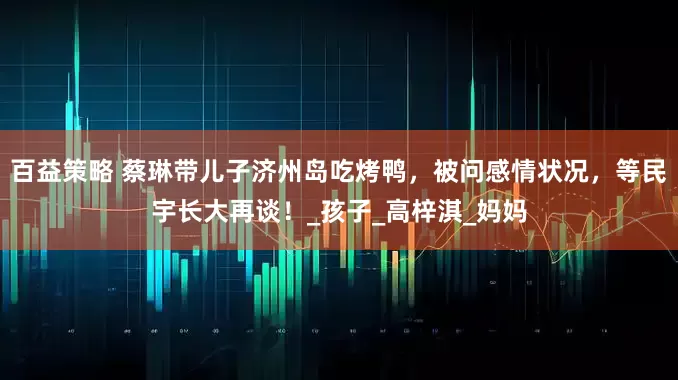 百益策略 蔡琳带儿子济州岛吃烤鸭，被问感情状况，等民宇长大再谈！_孩子_高梓淇_妈妈