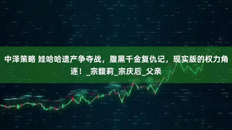 中泽策略 娃哈哈遗产争夺战,腹黑千金复仇记,现实版的权力角逐!_宗馥莉_宗庆后_父亲