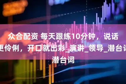 众合配资 每天跟练10分钟，说话更伶俐，开口就出彩_演讲_领导_潜台词