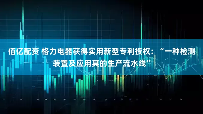 佰亿配资 格力电器获得实用新型专利授权：“一种检测装置及应用其的生产流水线”