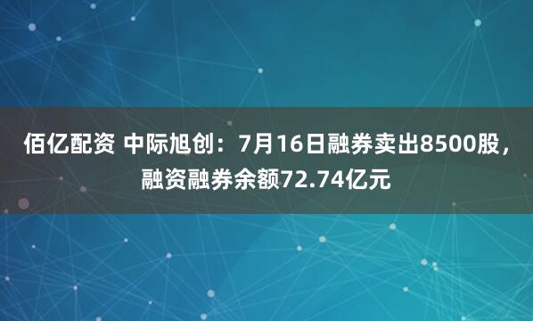 佰亿配资 中际旭创:7月16日融券卖出8500股,融资融券余额72.74亿元