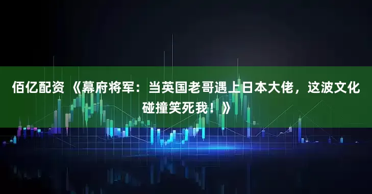 佰亿配资 《幕府将军：当英国老哥遇上日本大佬，这波文化碰撞笑死我！》
