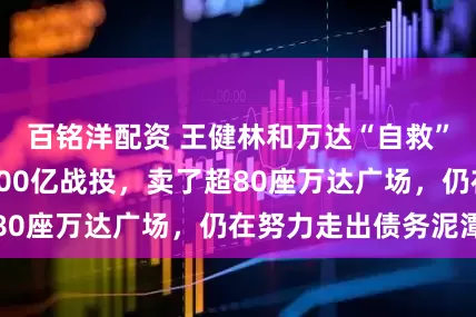 百铭洋配资 王健林和万达“自救”这三年：引入600亿战投，卖了超80座万达广场，仍在努力走出债务泥潭