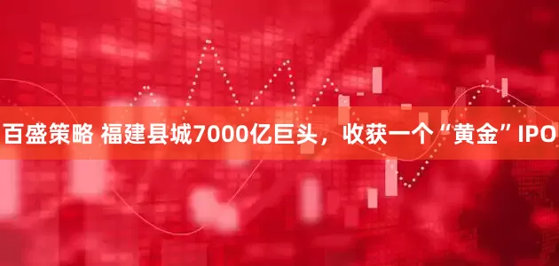 百盛策略 福建县城7000亿巨头,收获一个“黄金”IPO