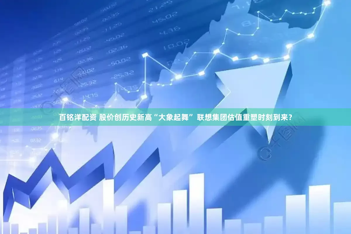 百铭洋配资 股价创历史新高“大象起舞” 联想集团估值重塑时刻到来？